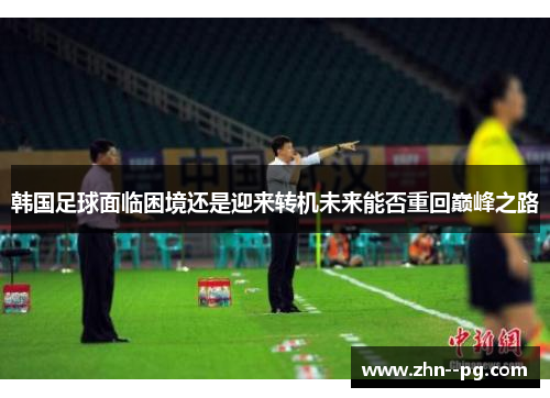 韩国足球面临困境还是迎来转机未来能否重回巅峰之路 韩国足球面临困境还是迎来转机未来能否重回巅峰之路