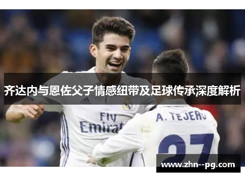 齐达内与恩佐父子情感纽带及足球传承深度解析 齐达内与恩佐父子情感纽带及足球传承深度解析