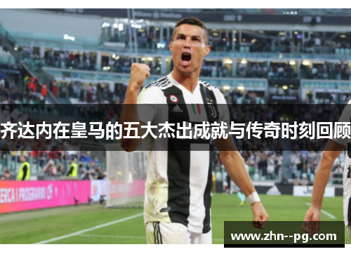齐达内在皇马的五大杰出成就与传奇时刻回顾 齐达内在皇马的五大杰出成就与传奇时刻回顾