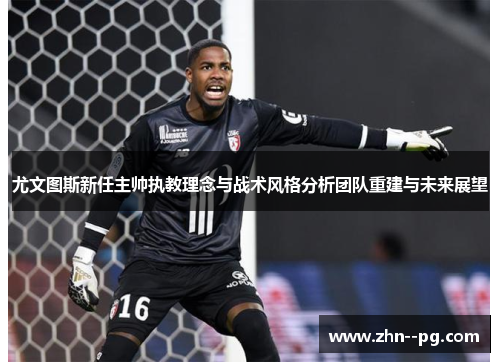 尤文图斯新任主帅执教理念与战术风格分析团队重建与未来展望 尤文图斯新任主帅执教理念与战术风格分析团队重建与未来展望