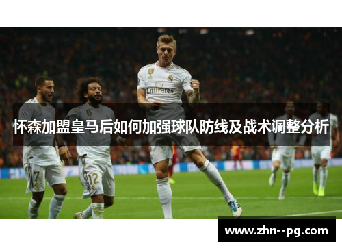怀森加盟皇马后如何加强球队防线及战术调整分析