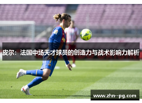 皮尔:法国中场天才球员的创造力与战术影响力解析 皮尔:法国中场天才球员的创造力与战术影响力解析