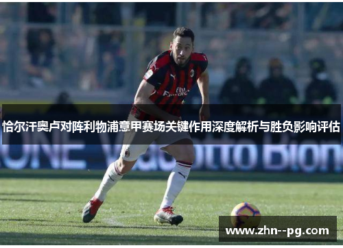 恰尔汗奥卢对阵利物浦意甲赛场关键作用深度解析与胜负影响评估 恰尔汗奥卢对阵利物浦意甲赛场关键作用深度解析与胜负影响评估