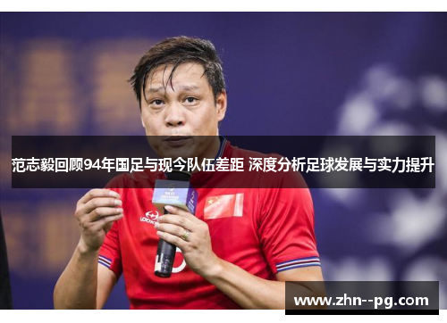 范志毅回顾94年国足与现今队伍差距 深度分析足球发展与实力提升 范志毅回顾94年国足与现今队伍差距 深度分析足球发展与实力提升