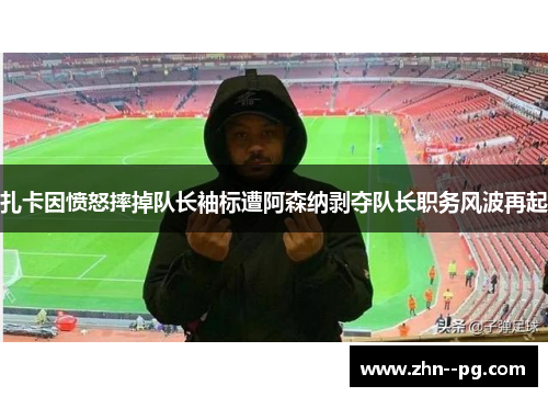 扎卡因愤怒摔掉队长袖标遭阿森纳剥夺队长职务风波再起