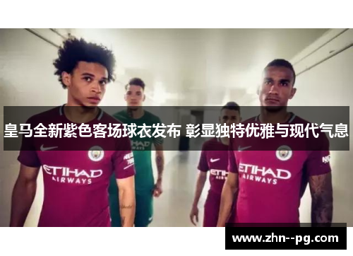 皇马全新紫色客场球衣发布 彰显独特优雅与现代气息