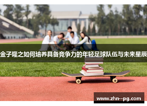 金子隆之如何培养具备竞争力的年轻足球队伍与未来星辰