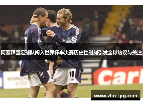 阿塞拜疆足球队闯入世界杯半决赛历史性时刻引发全球热议与关注