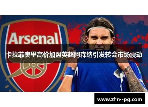 卡拉菲奥里高价加盟英超阿森纳引发转会市场震动 卡拉菲奥里高价加盟英超阿森纳引发转会市场震动